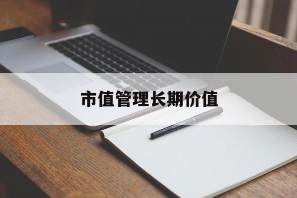 市值管理长期价值(市值管理长期价值是指)新星市